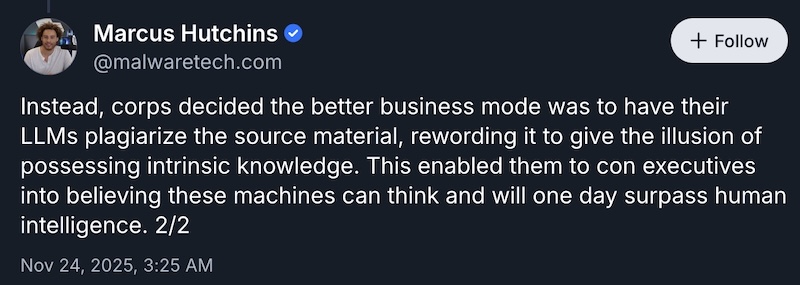 A bluesky post reading "Instead, corps decided the better business mode was to have their LLMs plagiarize the source material, rewording it to give the illusion of possessing intrinsic knowledge. This enabled them to con executives into believing these machines can think and will one day surpass human intelligence. 2/2"