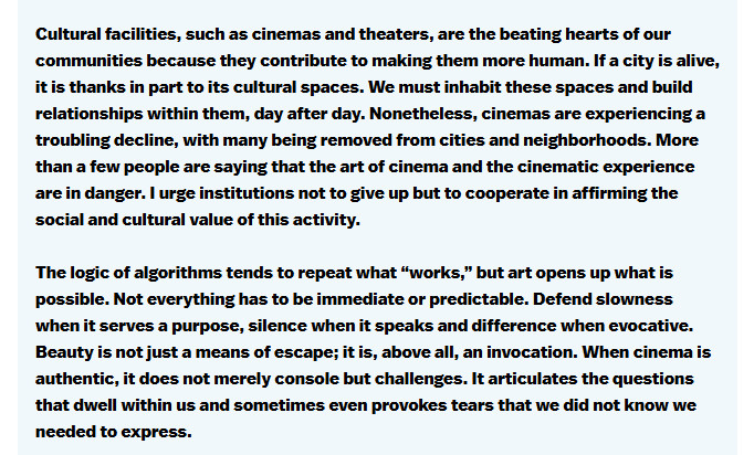 Screenshot of a portion of Pope Leo XIV's speech on the world of cinema, reading "Cultural facilities, such as cinemas and theaters, are the beating hearts of our communities because they contribute to making them more human. If a city is alive, it is thanks in part to its cultural spaces. We must inhabit these spaces and build relationships within them, day after day. Nonetheless, cinemas are experiencing a troubling decline, with many being removed from cities and neighborhoods. More than a few people are saying that the art of cinema and the cinematic experience are in danger. I urge institutions not to give up, but to cooperate in affirming the social and cultural value of this activity.

The logic of algorithms tends to repeat what “works,” but art opens up what is possible. Not everything has to be immediate or predictable.  Defend slowness when it serves a purpose, silence when it speaks and difference when evocative. Beauty is not just a means of escape; it is above all an invocation. When cinema is authentic, it does not merely console, but challenges. It articulates the questions that dwell within us, and sometimes, even provokes tears that we did not know we needed to express."