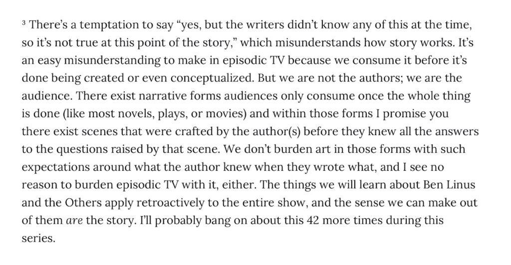 Snippet reads:
"There’s a temptation to say “yes, but the writers didn’t know any of this at the time, so it’s not true at this point of the story,” which misunderstands how story works. It’s an easy misunderstanding to make in episodic TV because we consume it before it’s done being created or even conceptualized. But we are not the authors; we are the audience. There exist narrative forms audiences only consume once the whole thing is done (like most novels, plays, or movies) and within those forms I promise you there exist scenes that were crafted by the author(s) before they knew all the answers to the questions raised by that scene. We don’t burden art in those forms with such expectations around what the author knew when they wrote what, and I see no reason to burden episodic TV with it, either. The things we will learn about Ben Linus and the Others apply retroactively to the entire show, and the sense we can make out of them are the story. I’ll probably bang on about this 42 more times during this series."